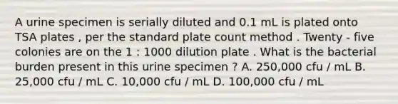 A urine specimen is serially diluted and 0.1 mL is plated onto TSA plates , per the standard plate count method . Twenty - five colonies are on the 1 : 1000 dilution plate . What is the bacterial burden present in this urine specimen ? A. 250,000 cfu / mL B. 25,000 cfu / mL C. 10,000 cfu / mL D. 100,000 cfu / mL