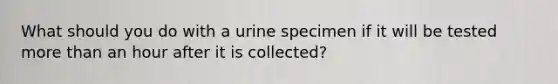 What should you do with a urine specimen if it will be tested more than an hour after it is collected?