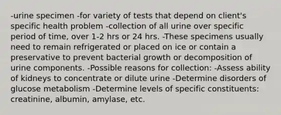 -urine specimen -for variety of tests that depend on client's specific health problem -collection of all urine over specific period of time, over 1-2 hrs or 24 hrs. -These specimens usually need to remain refrigerated or placed on ice or contain a preservative to prevent bacterial growth or decomposition of urine components. -Possible reasons for collection: -Assess ability of kidneys to concentrate or dilute urine -Determine disorders of glucose metabolism -Determine levels of specific constituents: creatinine, albumin, amylase, etc.