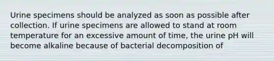 Urine specimens should be analyzed as soon as possible after collection. If urine specimens are allowed to stand at room temperature for an excessive amount of time, the urine pH will become alkaline because of bacterial decomposition of