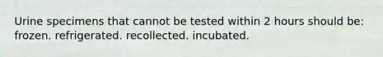 Urine specimens that cannot be tested within 2 hours should be: frozen. refrigerated. recollected. incubated.