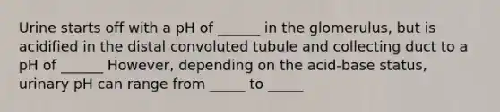 Urine starts off with a pH of ______ in the glomerulus, but is acidified in the distal convoluted tubule and collecting duct to a pH of ______ However, depending on the acid-base status, urinary pH can range from _____ to _____