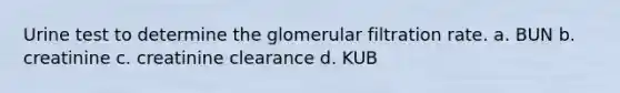 Urine test to determine the glomerular filtration rate. a. BUN b. creatinine c. creatinine clearance d. KUB