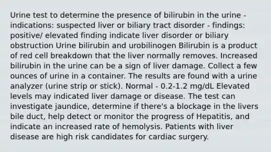 Urine test to determine the presence of bilirubin in the urine - indications: suspected liver or biliary tract disorder - findings: positive/ elevated finding indicate liver disorder or biliary obstruction Urine bilirubin and urobilinogen Bilirubin is a product of red cell breakdown that the liver normally removes. Increased bilirubin in the urine can be a sign of liver damage. Collect a few ounces of urine in a container. The results are found with a urine analyzer (urine strip or stick). Normal - 0.2-1.2 mg/dL Elevated levels may indicated liver damage or disease. The test can investigate jaundice, determine if there's a blockage in the livers bile duct, help detect or monitor the progress of Hepatitis, and indicate an increased rate of hemolysis. Patients with liver disease are high risk candidates for cardiac surgery.