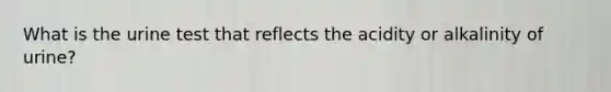 What is the urine test that reflects the acidity or alkalinity of urine?