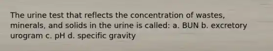 The urine test that reflects the concentration of wastes, minerals, and solids in the urine is called: a. BUN b. excretory urogram c. pH d. specific gravity