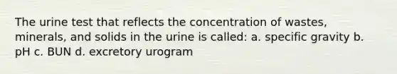 The urine test that reflects the concentration of wastes, minerals, and solids in the urine is called: a. specific gravity b. pH c. BUN d. excretory urogram