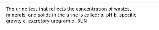 The urine test that reflects the concentration of wastes, minerals, and solids in the urine is called: a. pH b. specific gravity c. excretory urogram d. BUN