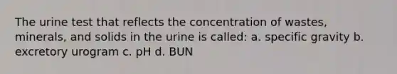 The urine test that reflects the concentration of wastes, minerals, and solids in the urine is called: a. specific gravity b. excretory urogram c. pH d. BUN