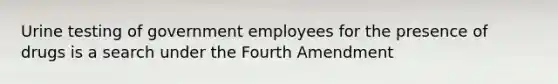 Urine testing of government employees for the presence of drugs is a search under the Fourth Amendment