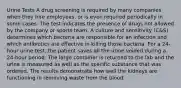 Urine Tests A drug screening is required by many companies when they hire employees, or is even required periodically in some cases. The test indicates the presence of drugs not allowed by the company or sports team. A culture and sensitivity (C&S) determines which bacteria are responsible for an infection and which antibiotics are effective in killing those bacteria. For a 24-hour urine test, the patient saves all the urine voided during a 24-hour period. The large container is returned to the lab and the urine is measured as well as the specific substance that was ordered. The results demonstrate how well the kidneys are functioning in removing waste from the blood.