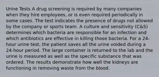 Urine Tests A drug screening is required by many companies when they hire employees, or is even required periodically in some cases. The test indicates the presence of drugs not allowed by the company or sports team. A culture and sensitivity (C&S) determines which bacteria are responsible for an infection and which antibiotics are effective in killing those bacteria. For a 24-hour urine test, the patient saves all the urine voided during a 24-hour period. The large container is returned to the lab and the urine is measured as well as the specific substance that was ordered. The results demonstrate how well the kidneys are functioning in removing waste from the blood.