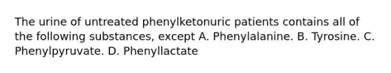 The urine of untreated phenylketonuric patients contains all of the following substances, except A. Phenylalanine. B. Tyrosine. C. Phenylpyruvate. D. Phenyllactate