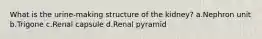 What is the urine-making structure of the kidney? a.Nephron unit b.Trigone c.Renal capsule d.Renal pyramid