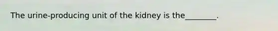 The urine-producing unit of the kidney is the________.