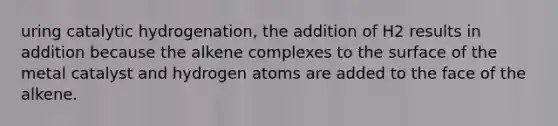 uring catalytic hydrogenation, the addition of H2 results in addition because the alkene complexes to the surface of the metal catalyst and hydrogen atoms are added to the face of the alkene.