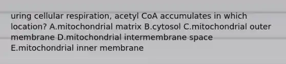 uring cellular respiration, acetyl CoA accumulates in which location? A.mitochondrial matrix B.cytosol C.mitochondrial outer membrane D.mitochondrial intermembrane space E.mitochondrial inner membrane