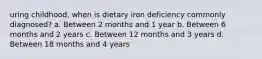 uring childhood, when is dietary iron deficiency commonly diagnosed? a. Between 2 months and 1 year b. Between 6 months and 2 years c. Between 12 months and 3 years d. Between 18 months and 4 years