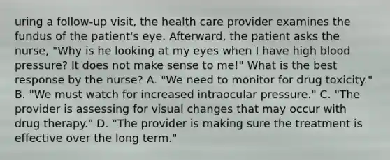 uring a follow-up visit, the health care provider examines the fundus of the patient's eye. Afterward, the patient asks the nurse, "Why is he looking at my eyes when I have high blood pressure? It does not make sense to me!" What is the best response by the nurse? A. "We need to monitor for drug toxicity." B. "We must watch for increased intraocular pressure." C. "The provider is assessing for visual changes that may occur with drug therapy." D. "The provider is making sure the treatment is effective over the long term."