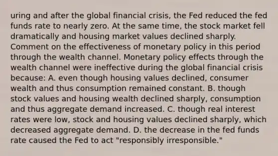 uring and after the global financial​ crisis, the Fed reduced the fed funds rate to nearly zero. At the same​ time, the stock market fell dramatically and housing market values declined sharply. Comment on the effectiveness of monetary policy in this period through the wealth channel. Monetary policy effects through the wealth channel were ineffective during the global financial crisis​ because: A. even though housing values​ declined, consumer wealth and thus consumption remained constant. B. though stock values and housing wealth declined​ sharply, consumption and thus aggregate demand increased. C. though real interest rates were​ low, stock and housing values declined​ sharply, which decreased aggregate demand. D. the decrease in the fed funds rate caused the Fed to act​ "responsibly irresponsible."