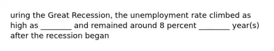 uring the Great Recession, the <a href='https://www.questionai.com/knowledge/kh7PJ5HsOk-unemployment-rate' class='anchor-knowledge'>unemployment rate</a> climbed as high as ________ and remained around 8 percent ________ year(s) after the recession began