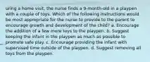 uring a home visit, the nurse finds a 9-month-old in a playpen with a couple of toys. Which of the following instructions would be most appropriate for the nurse to provide to the parent to encourage growth and development of the child? a. Encourage the addition of a few more toys to the playpen. b. Suggest keeping the infant in the playpen as much as possible to promote safe play. c. Encourage providing the infant with supervised time outside of the playpen. d. Suggest removing all toys from the playpen.