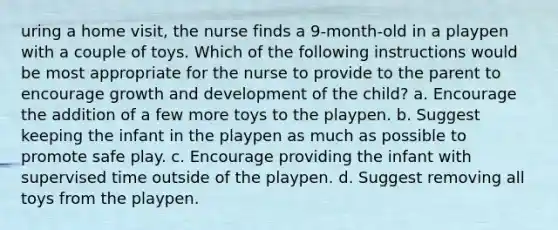 uring a home visit, the nurse finds a 9-month-old in a playpen with a couple of toys. Which of the following instructions would be most appropriate for the nurse to provide to the parent to encourage growth and development of the child? a. Encourage the addition of a few more toys to the playpen. b. Suggest keeping the infant in the playpen as much as possible to promote safe play. c. Encourage providing the infant with supervised time outside of the playpen. d. Suggest removing all toys from the playpen.