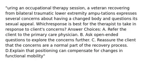 "uring an occupational therapy session, a veteran recovering from bilateral traumatic lower extremity ampu-tations expresses several concerns about having a changed body and questions its sexual appeal. Whichresponse is best for the therapist to take in response to client's concerns? Answer Choices: A. Refer the client to the primary care physician. B. Ask open-ended questions to explore the concerns further. C. Reassure the client that the concerns are a normal part of the recovery process. D.Explain that positioning can compensate for changes in functional mobility"