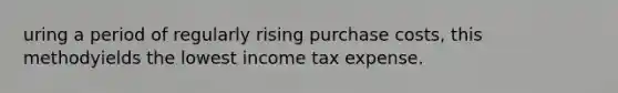 uring a period of regularly rising purchase costs, this methodyields the lowest income tax expense.