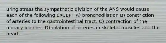 uring stress the sympathetic division of the ANS would cause each of the following EXCEPT A) bronchodilation B) constriction of arteries to the gastrointestinal tract. C) contraction of the urinary bladder. D) dilation of arteries in skeletal muscles and the heart.