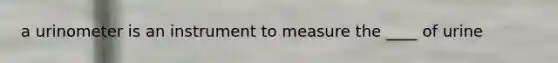 a urinometer is an instrument to measure the ____ of urine