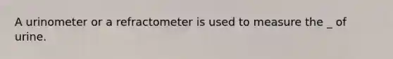 A urinometer or a refractometer is used to measure the _ of urine.