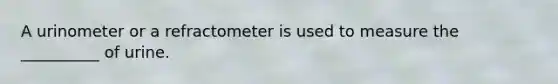 A urinometer or a refractometer is used to measure the __________ of urine.