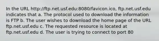 In the URL http://ftp.net.usf.edu:8080/favicon.ico, ftp.net.usf.edu indicates that a. The protocol used to download the information is FTP b. The user wishes to download the home page of the URL ftp.net.usf.edu c. The requested resource is located at ftp.net.usf.edu d. The user is trying to connect to port 80