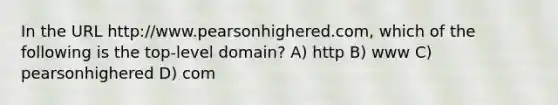 In the URL http://www.pearsonhighered.com, which of the following is the top-level domain? A) http B) www C) pearsonhighered D) com