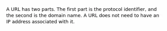 A URL has two parts. The first part is the protocol identifier, and the second is the domain name. A URL does not need to have an IP address associated with it.