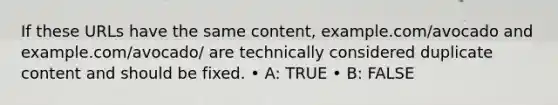 If these URLs have the same content, example.com/avocado and example.com/avocado/ are technically considered duplicate content and should be fixed. • A: TRUE • B: FALSE