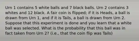 Urn 1 contains 5 white balls and 7 black balls. Urn 2 contains 3 whites and 12 black. A fair coin is flipped; if it is Heads, a ball is drawn from Urn 1, and if it is Tails, a ball is drawn from Urn 2. Suppose that this experiment is done and you learn that a white ball was selected. What is the probability that this ball was in fact taken from Urn 2? (i.e., that the coin flip was Tails)