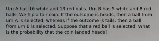 Urn A has 16 white and 13 red balls. Urn B has 5 white and 8 red balls. We flip a fair coin. If the outcome is heads, then a ball from urn A is selected, whereas if the outcome is tails, then a ball from urn B is selected. Suppose that a red ball is selected. What is the probability that the coin landed heads?