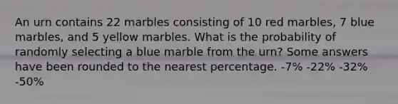 An urn contains 22 marbles consisting of 10 red marbles, 7 blue marbles, and 5 yellow marbles. What is the probability of randomly selecting a blue marble from the urn? Some answers have been rounded to the nearest percentage. -7% -22% -32% -50%