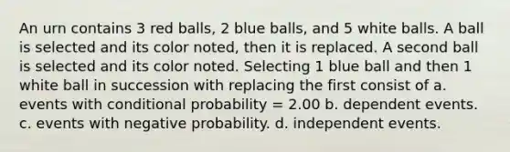 An urn contains 3 red balls, 2 blue balls, and 5 white balls. A ball is selected and its color noted, then it is replaced. A second ball is selected and its color noted. Selecting 1 blue ball and then 1 white ball in succession with replacing the first consist of a. events with conditional probability = 2.00 b. dependent events. c. events with negative probability. d. independent events.