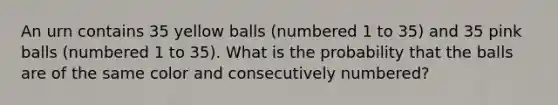 An urn contains 35 yellow balls (numbered 1 to 35) and 35 pink balls (numbered 1 to 35). What is the probability that the balls are of the same color and consecutively numbered?