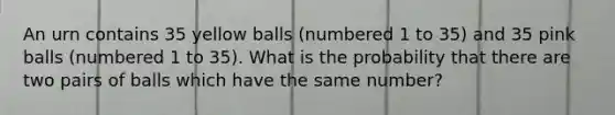 An urn contains 35 yellow balls (numbered 1 to 35) and 35 pink balls (numbered 1 to 35). What is the probability that there are two pairs of balls which have the same number?