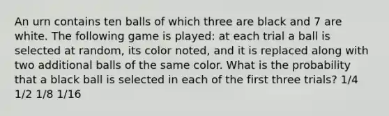 An urn contains ten balls of which three are black and 7 are white. The following game is played: at each trial a ball is selected at random, its color noted, and it is replaced along with two additional balls of the same color. What is the probability that a black ball is selected in each of the first three trials? 1/4 1/2 1/8 1/16