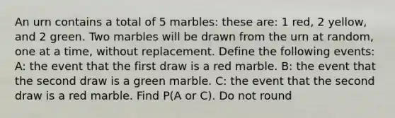 An urn contains a total of 5 marbles: these are: 1 red, 2 yellow, and 2 green. Two marbles will be drawn from the urn at random, one at a time, without replacement. Define the following events: A: the event that the first draw is a red marble. B: the event that the second draw is a green marble. C: the event that the second draw is a red marble. Find P(A or C). Do not round