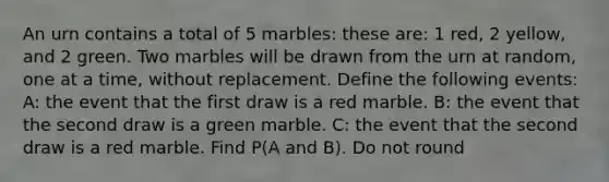 An urn contains a total of 5 marbles: these are: 1 red, 2 yellow, and 2 green. Two marbles will be drawn from the urn at random, one at a time, without replacement. Define the following events: A: the event that the first draw is a red marble. B: the event that the second draw is a green marble. C: the event that the second draw is a red marble. Find P(A and B). Do not round