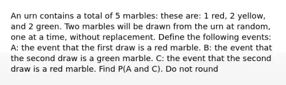 An urn contains a total of 5 marbles: these are: 1 red, 2 yellow, and 2 green. Two marbles will be drawn from the urn at random, one at a time, without replacement. Define the following events: A: the event that the first draw is a red marble. B: the event that the second draw is a green marble. C: the event that the second draw is a red marble. Find P(A and C). Do not round