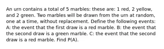 An urn contains a total of 5 marbles: these are: 1 red, 2 yellow, and 2 green. Two marbles will be drawn from the urn at random, one at a time, without replacement. Define the following events: A: the event that the first draw is a red marble. B: the event that the second draw is a green marble. C: the event that the second draw is a red marble. Find P(A).