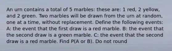 An urn contains a total of 5 marbles: these are: 1 red, 2 yellow, and 2 green. Two marbles will be drawn from the urn at random, one at a time, without replacement. Define the following events: A: the event that the first draw is a red marble. B: the event that the second draw is a green marble. C: the event that the second draw is a red marble. Find P(A or B). Do not round