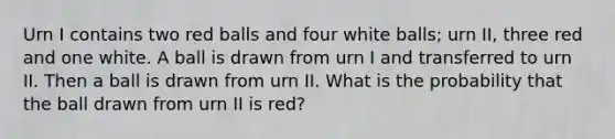 Urn I contains two red balls and four white balls; urn II, three red and one white. A ball is drawn from urn I and transferred to urn II. Then a ball is drawn from urn II. What is the probability that the ball drawn from urn II is red?